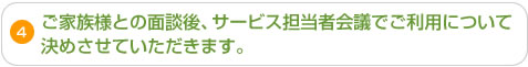 4.ご家族様との面談後、サービス担当者会議でご利用について決めさせていただきます。